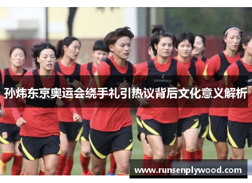 孙炜东京奥运会绕手礼引热议背后文化意义解析